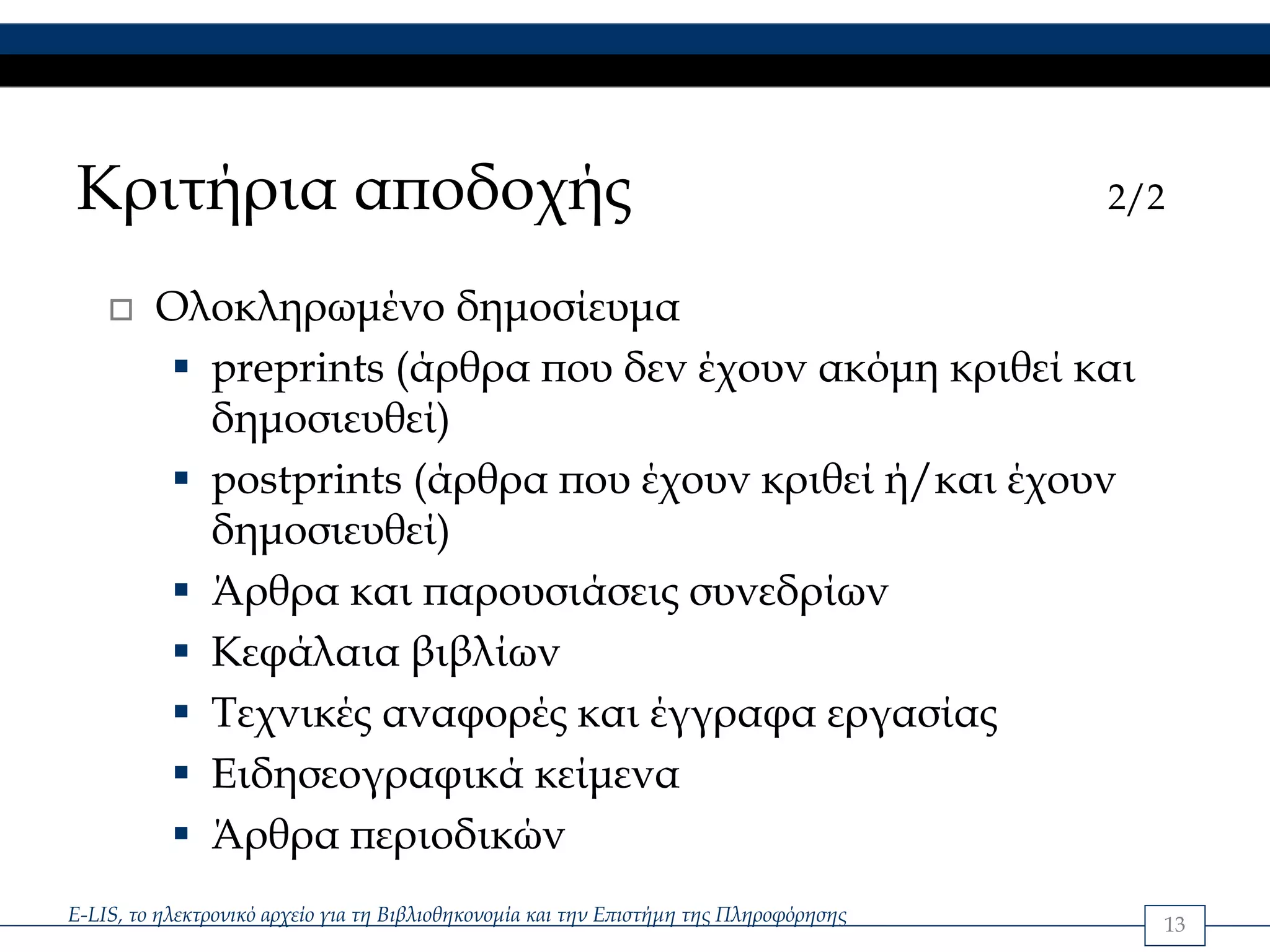 Κριτήρια αποδοχής                                                                       2/2


         Ολοκληρωμένο δημοσίευμα
           preprints (άρθρα που δεν έχουν ακόμη κριθεί και
           δημοσιευθεί)
           postprints (άρθρα που έχουν κριθεί ή/και έχουν
           δημοσιευθεί)
           Άρθρα και παρουσιάσεις συνεδρίων
           Κεφάλαια βιβλίων
           Τεχνικές αναφορές και έγγραφα εργασίας
           Ειδησεογραφικά κείμενα
           Άρθρα περιοδικών
E-LIS, το ηλεκτρονικό αρχείο για τη Βιβλιοθηκονομία και την Επιστήμη της Πληροφόρησης     13
 