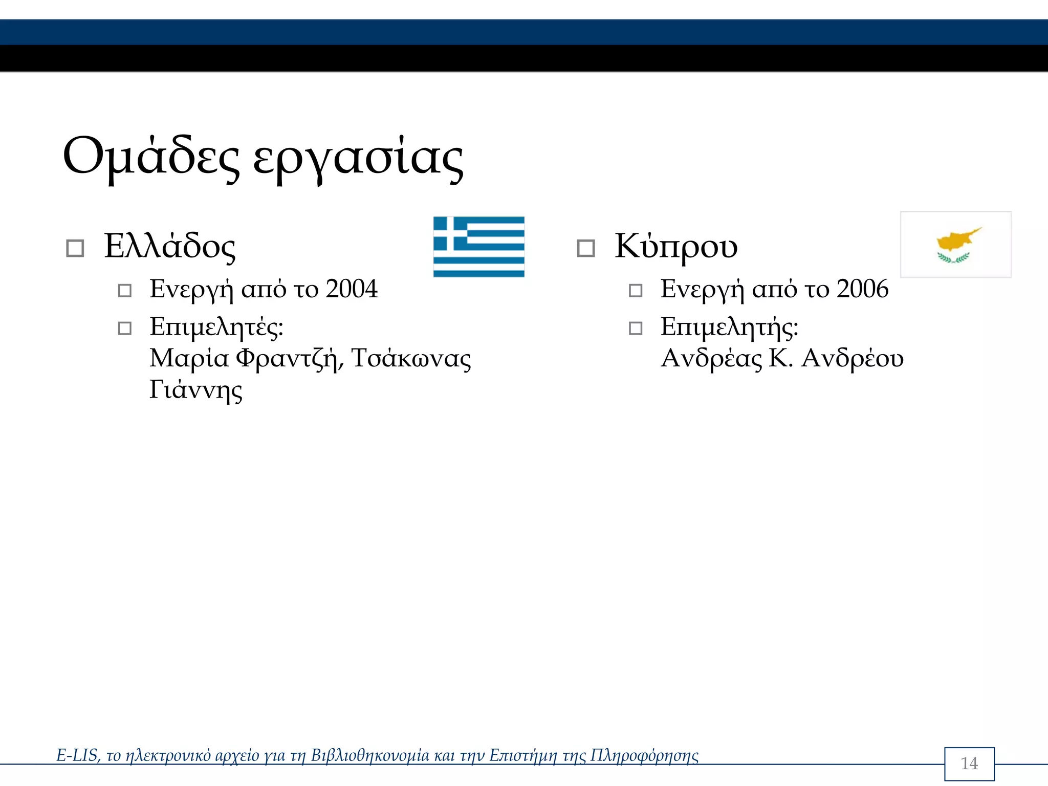 Ομάδες εργασίας
      Ελλάδος                                                            Κύπρου
            Ενεργή από το 2004                                                 Ενεργή από το 2006
            Επιμελητές:                                                        Επιμελητής:
            Μαρία Φραντζή, Τσάκωνας                                            Ανδρέας Κ. Ανδρέου
            Γιάννης




E-LIS, το ηλεκτρονικό αρχείο για τη Βιβλιοθηκονομία και την Επιστήμη της Πληροφόρησης               14
 