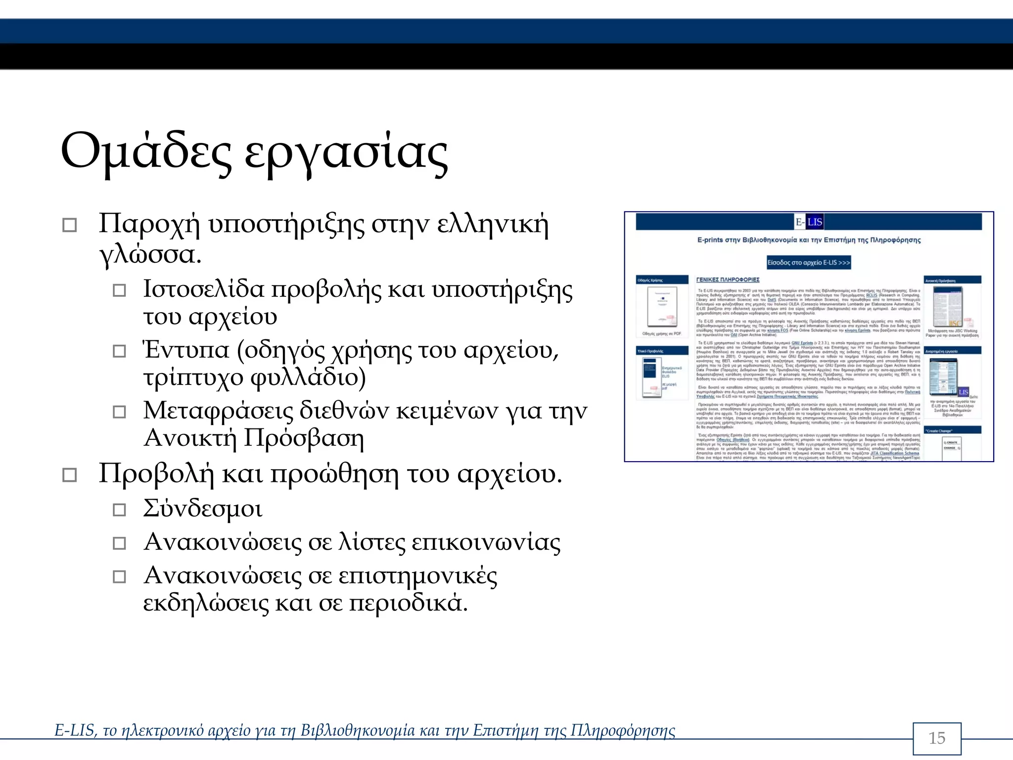Ομάδες εργασίας
      Παροχή υποστήριξης στην ελληνική
      γλώσσα.
            Ιστοσελίδα προβολής και υποστήριξης
            του αρχείου
            Έντυπα (οδηγός χρήσης του αρχείου,
            τρίπτυχο φυλλάδιο)
            Μεταφράσεις διεθνών κειμένων για την
            Ανοικτή Πρόσβαση
      Προβολή και προώθηση του αρχείου.
            Σύνδεσμοι
            Ανακοινώσεις σε λίστες επικοινωνίας
            Ανακοινώσεις σε επιστημονικές
            εκδηλώσεις και σε περιοδικά.



E-LIS, το ηλεκτρονικό αρχείο για τη Βιβλιοθηκονομία και την Επιστήμη της Πληροφόρησης   15
 