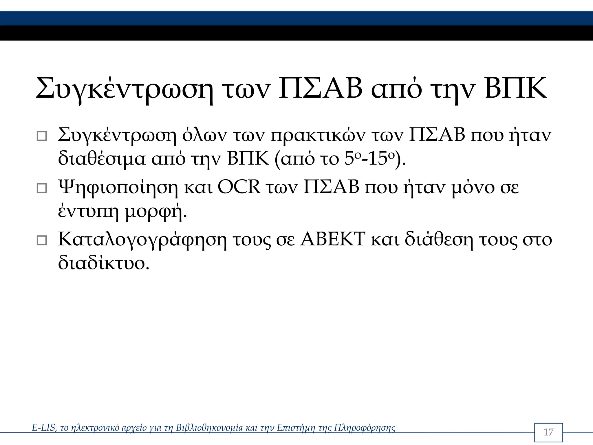 Συγκέντρωση των ΠΣΑΒ από την ΒΠΚ
      Συγκέντρωση όλων των πρακτικών των ΠΣΑΒ που ήταν
      διαθέσιμα από την ΒΠΚ (από το 5ο-15ο).
      Ψηφιοποίηση και OCR των ΠΣΑΒ που ήταν μόνο σε
      έντυπη μορφή.
      Καταλογογράφηση τους σε ΑΒΕΚΤ και διάθεση τους στο
      διαδίκτυο.




E-LIS, το ηλεκτρονικό αρχείο για τη Βιβλιοθηκονομία και την Επιστήμη της Πληροφόρησης   17
 
