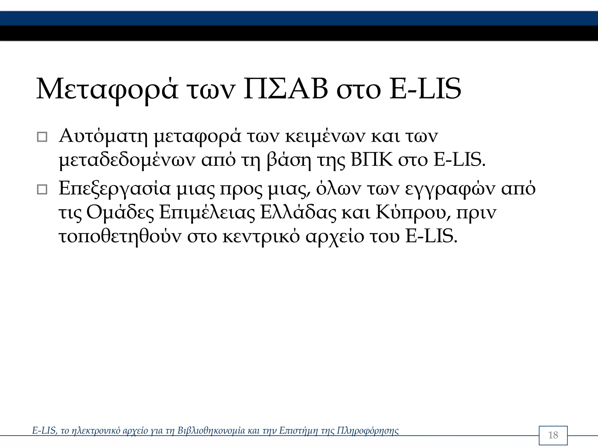 Μεταφορά των ΠΣΑΒ στο E-LIS
      Αυτόματη μεταφορά των κειμένων και των
      μεταδεδομένων από τη βάση της ΒΠΚ στο Ε-LIS.
      Επεξεργασία μιας προς μιας, όλων των εγγραφών από
      τις Ομάδες Επιμέλειας Ελλάδας και Κύπρου, πριν
      τοποθετηθούν στο κεντρικό αρχείο του E-LIS.




E-LIS, το ηλεκτρονικό αρχείο για τη Βιβλιοθηκονομία και την Επιστήμη της Πληροφόρησης   18
 