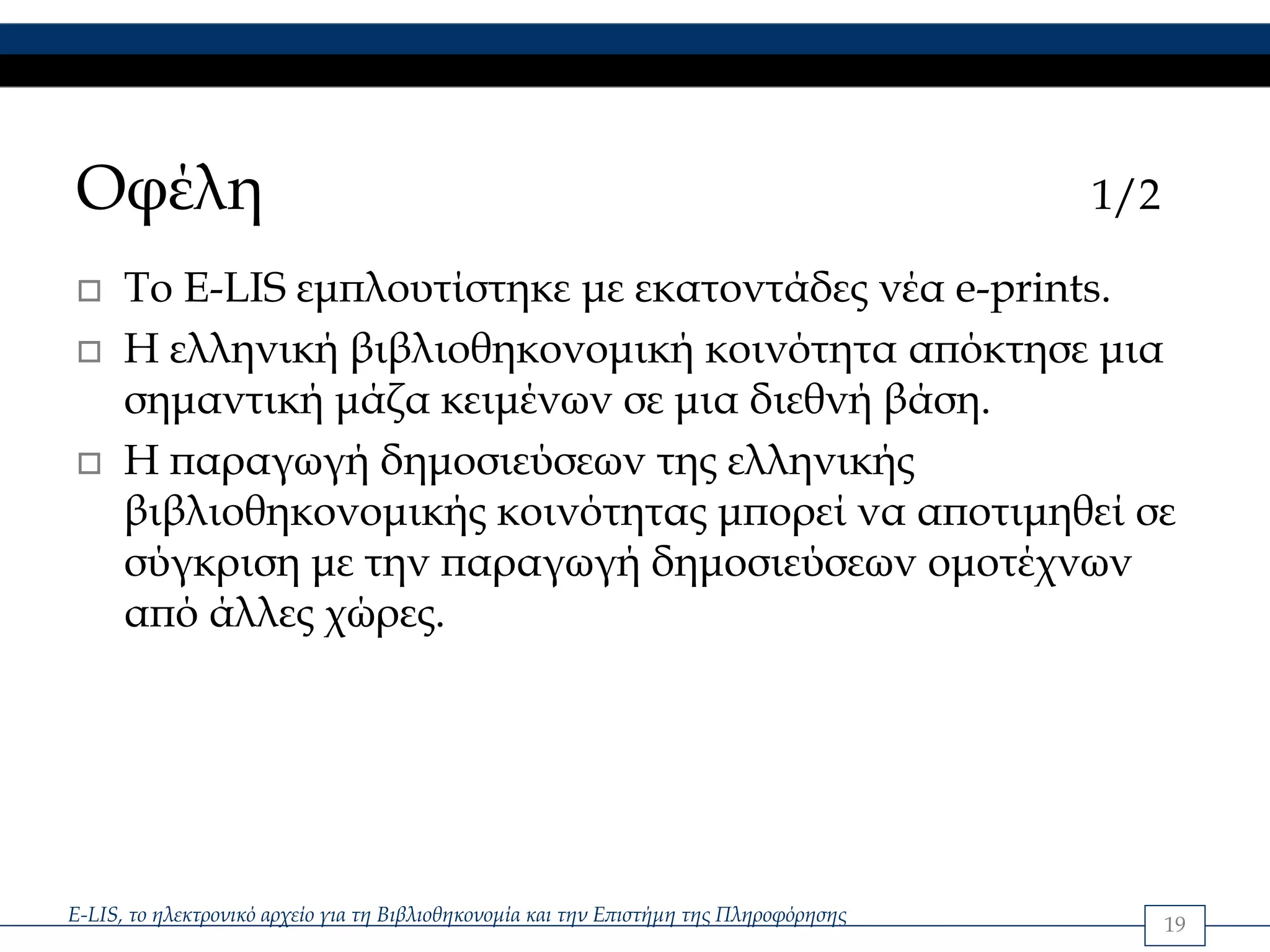 Οφέλη                                                                                   1/2

      Το E-LIS εμπλουτίστηκε με εκατοντάδες νέα e-prints.
      Η ελληνική βιβλιοθηκονομική κοινότητα απόκτησε μια
      σημαντική μάζα κειμένων σε μια διεθνή βάση.
      Η παραγωγή δημοσιεύσεων της ελληνικής
      βιβλιοθηκονομικής κοινότητας μπορεί να αποτιμηθεί σε
      σύγκριση με την παραγωγή δημοσιεύσεων ομοτέχνων
      από άλλες χώρες.




E-LIS, το ηλεκτρονικό αρχείο για τη Βιβλιοθηκονομία και την Επιστήμη της Πληροφόρησης         19
 