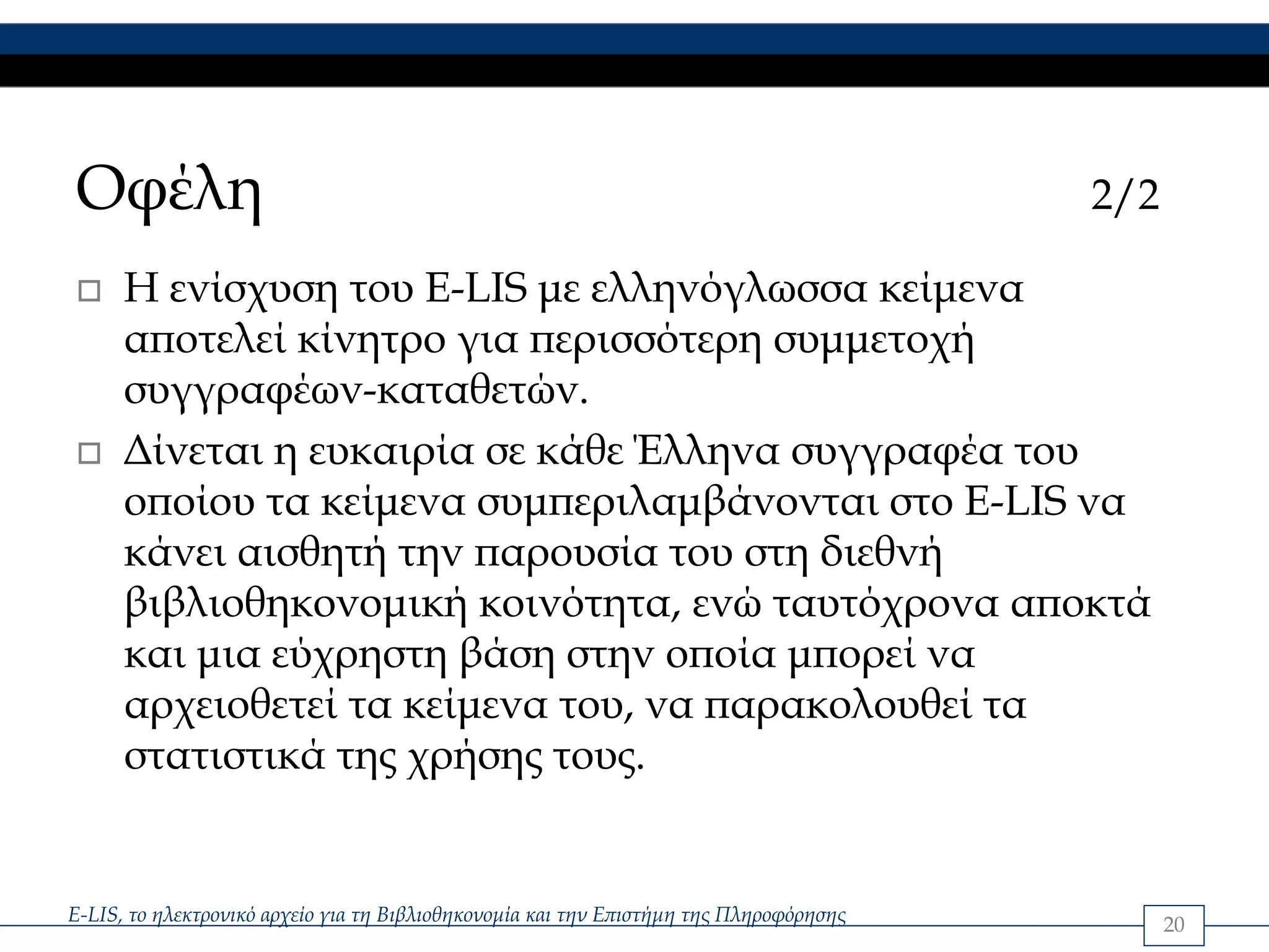 Οφέλη                                                                                   2/2

      Η ενίσχυση του E-LIS με ελληνόγλωσσα κείμενα
      αποτελεί κίνητρο για περισσότερη συμμετοχή
      συγγραφέων-καταθετών.
      Δίνεται η ευκαιρία σε κάθε Έλληνα συγγραφέα του
      οποίου τα κείμενα συμπεριλαμβάνονται στο E-LIS να
      κάνει αισθητή την παρουσία του στη διεθνή
      βιβλιοθηκονομική κοινότητα, ενώ ταυτόχρονα αποκτά
      και μια εύχρηστη βάση στην οποία μπορεί να
      αρχειοθετεί τα κείμενα του, να παρακολουθεί τα
      στατιστικά της χρήσης τους.


E-LIS, το ηλεκτρονικό αρχείο για τη Βιβλιοθηκονομία και την Επιστήμη της Πληροφόρησης         20
 