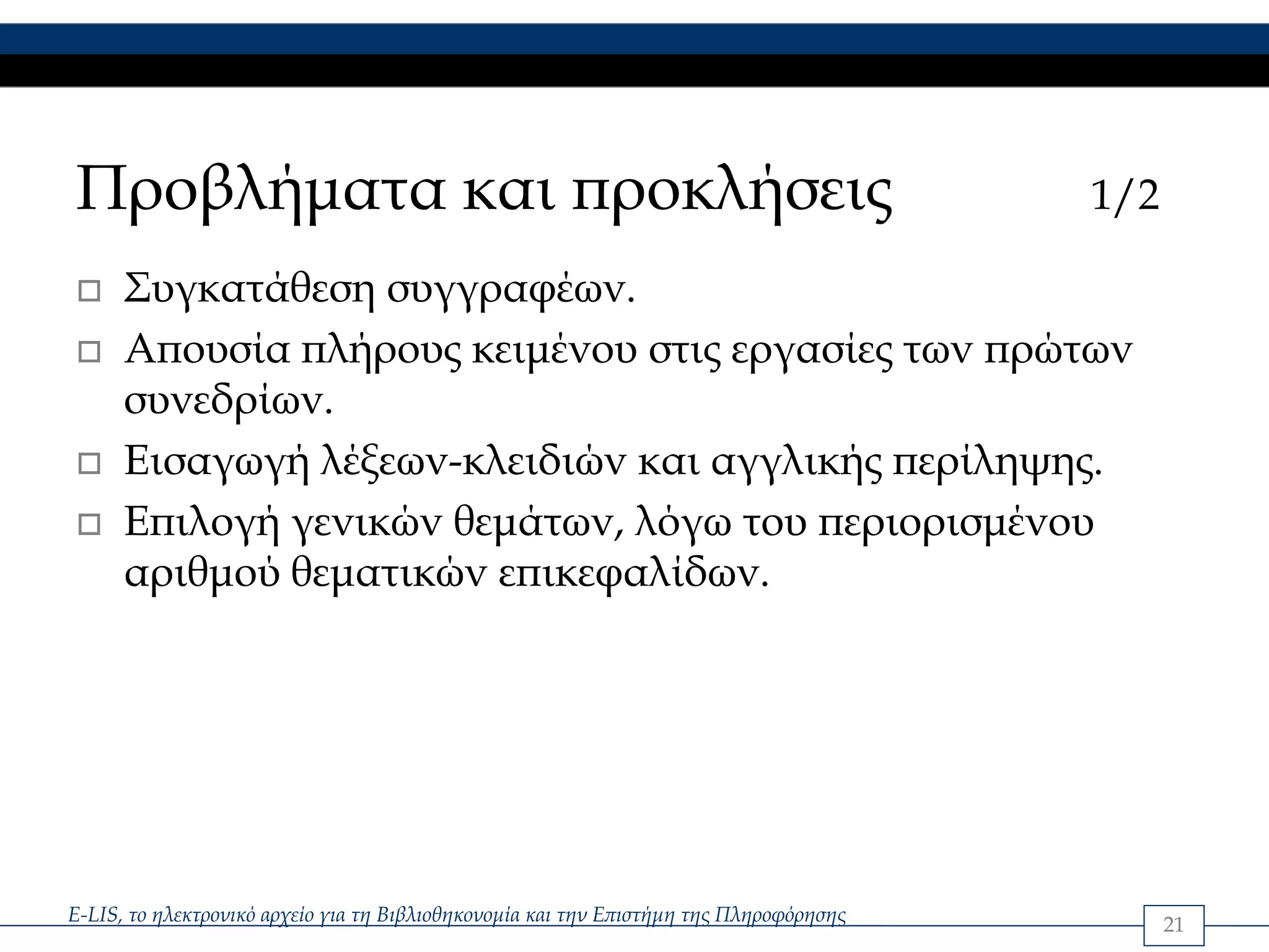 Προβλήματα και προκλήσεις                                                               1/2

      Συγκατάθεση συγγραφέων.
      Απουσία πλήρους κειμένου στις εργασίες των πρώτων
      συνεδρίων.
      Εισαγωγή λέξεων-κλειδιών και αγγλικής περίληψης.
      Επιλογή γενικών θεμάτων, λόγω του περιορισμένου
      αριθμού θεματικών επικεφαλίδων.




E-LIS, το ηλεκτρονικό αρχείο για τη Βιβλιοθηκονομία και την Επιστήμη της Πληροφόρησης         21
 