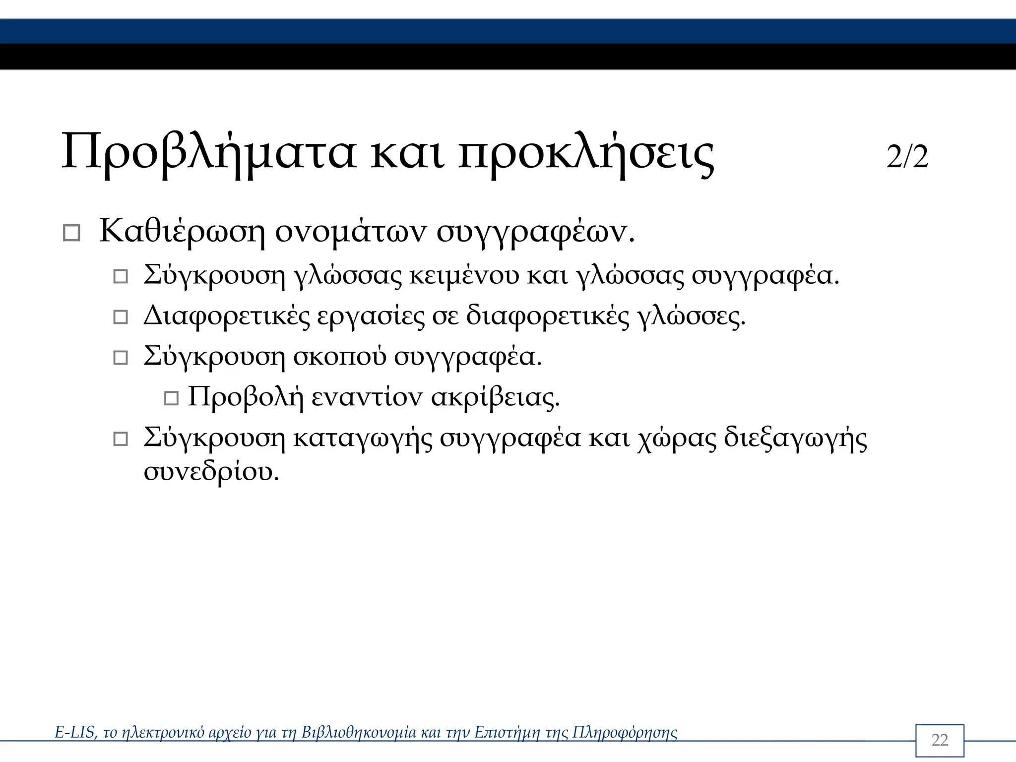 Προβλήματα και προκλήσεις                                                               2/2

      Καθιέρωση ονομάτων συγγραφέων.
            Σύγκρουση γλώσσας κειμένου και γλώσσας συγγραφέα.
            Διαφορετικές εργασίες σε διαφορετικές γλώσσες.
            Σύγκρουση σκοπού συγγραφέα.
               Προβολή εναντίον ακρίβειας.
            Σύγκρουση καταγωγής συγγραφέα και χώρας διεξαγωγής
            συνεδρίου.




E-LIS, το ηλεκτρονικό αρχείο για τη Βιβλιοθηκονομία και την Επιστήμη της Πληροφόρησης         22
 