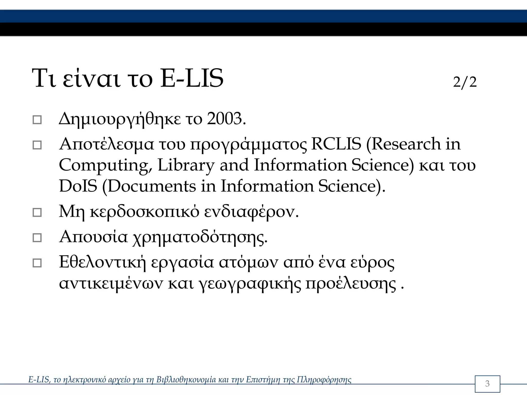 Τι είναι το E-LIS                                                                       2/2

        Δημιουργήθηκε το 2003.
        Αποτέλεσμα του προγράμματος RCLIS (Research in
        Computing, Library and Information Science) και του
        DoIS (Documents in Information Science).
        Μη κερδοσκοπικό ενδιαφέρον.
        Απουσία χρηματοδότησης.
        Εθελοντική εργασία ατόμων από ένα εύρος
        αντικειμένων και γεωγραφικής προέλευσης .




E-LIS, το ηλεκτρονικό αρχείο για τη Βιβλιοθηκονομία και την Επιστήμη της Πληροφόρησης         3
 