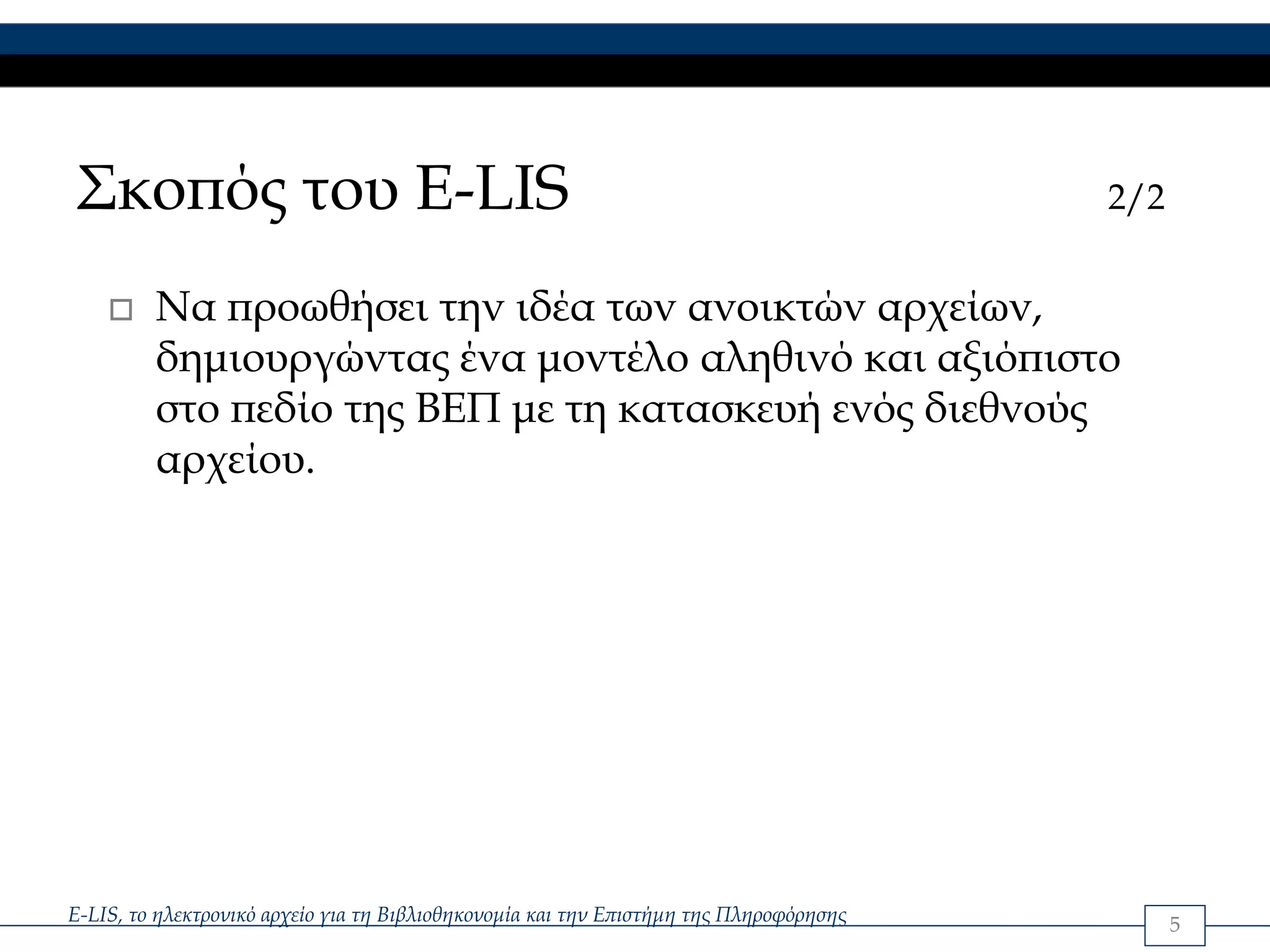 Σκοπός του E-LIS                                                                        2/2


         Να προωθήσει την ιδέα των ανοικτών αρχείων,
         δημιουργώντας ένα μοντέλο αληθινό και αξιόπιστο
         στο πεδίο της ΒΕΠ με τη κατασκευή ενός διεθνούς
         αρχείου.




E-LIS, το ηλεκτρονικό αρχείο για τη Βιβλιοθηκονομία και την Επιστήμη της Πληροφόρησης         5
 