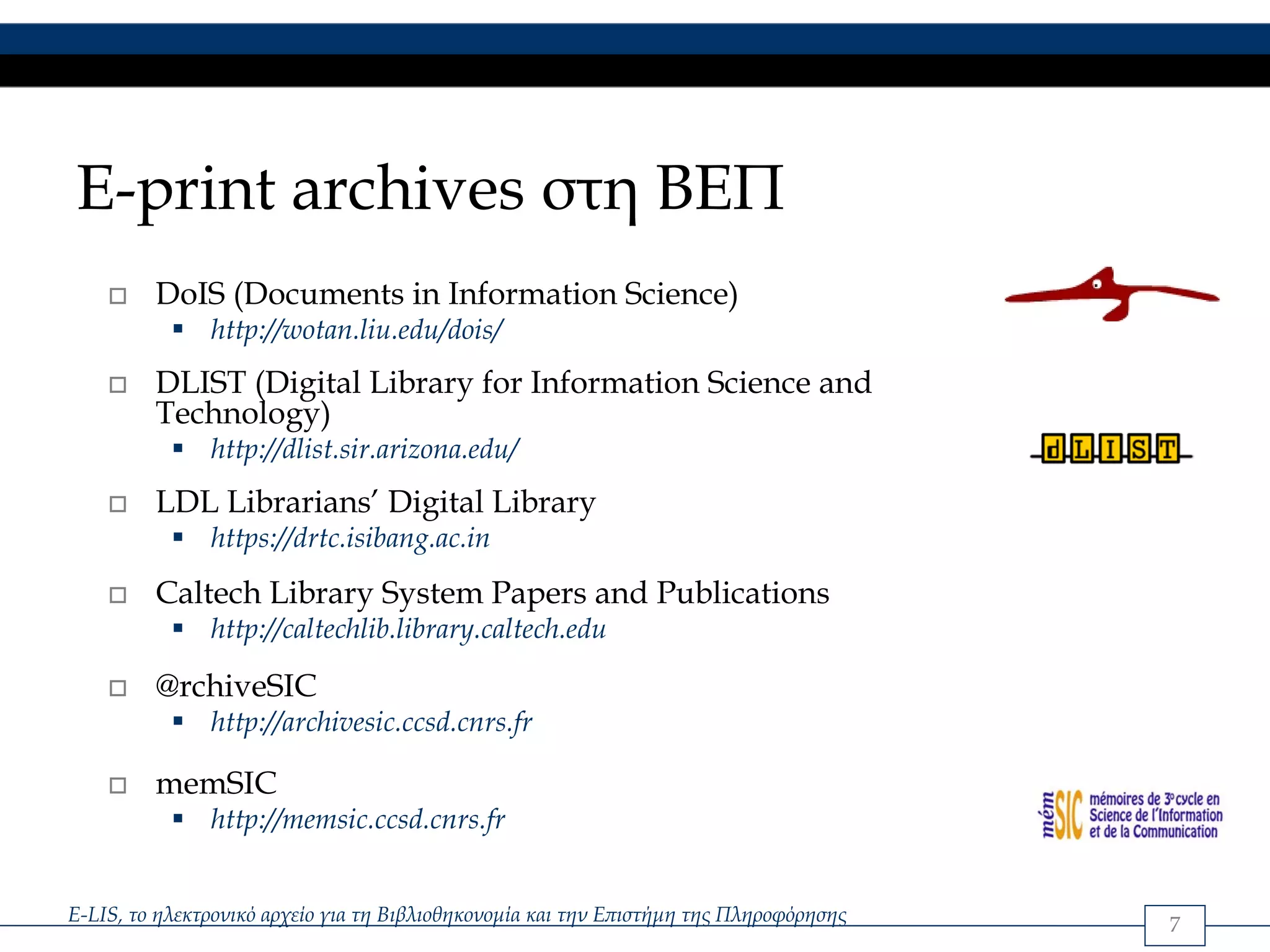 E-print archives στη ΒΕΠ
         DoIS (Documents in Information Science)
               http://wotan.liu.edu/dois/
         DLIST (Digital Library for Information Science and
         Technology)
               http://dlist.sir.arizona.edu/
         LDL Librarians’ Digital Library
               https://drtc.isibang.ac.in
         Caltech Library System Papers and Publications
               http://caltechlib.library.caltech.edu

         @rchiveSIC
               http://archivesic.ccsd.cnrs.fr

         memSIC
               http://memsic.ccsd.cnrs.fr


E-LIS, το ηλεκτρονικό αρχείο για τη Βιβλιοθηκονομία και την Επιστήμη της Πληροφόρησης   7
 