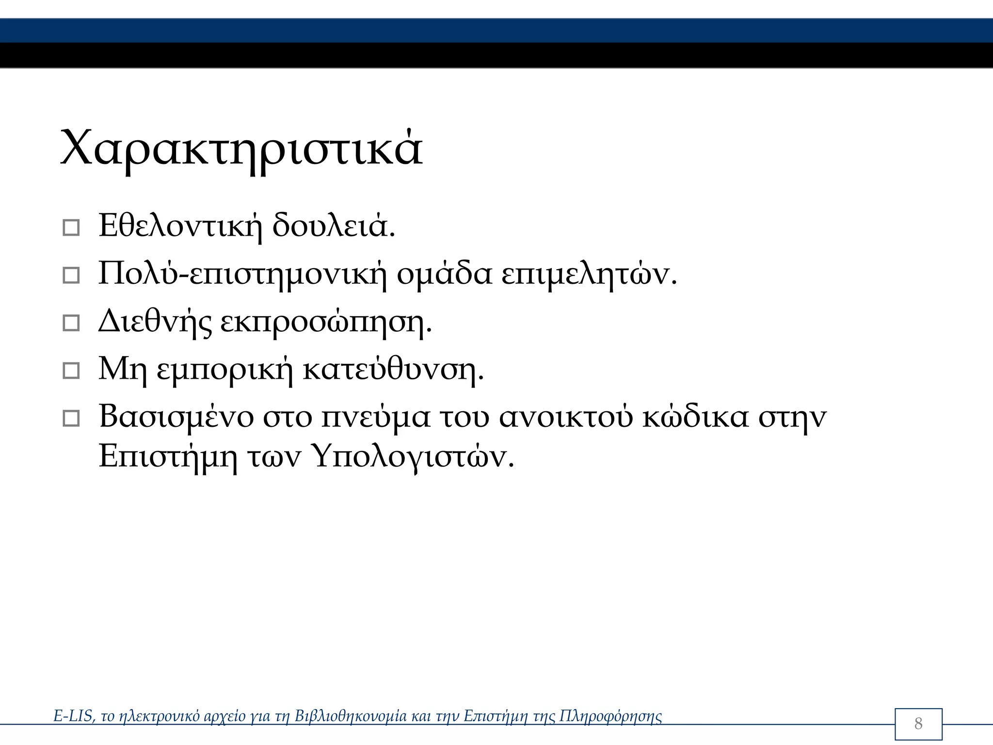 Χαρακτηριστικά
      Εθελοντική δουλειά.
      Πολύ-επιστημονική ομάδα επιμελητών.
      Διεθνής εκπροσώπηση.
      Μη εμπορική κατεύθυνση.
      Βασισμένο στο πνεύμα του ανοικτού κώδικα στην
      Επιστήμη των Υπολογιστών.




E-LIS, το ηλεκτρονικό αρχείο για τη Βιβλιοθηκονομία και την Επιστήμη της Πληροφόρησης   8
 