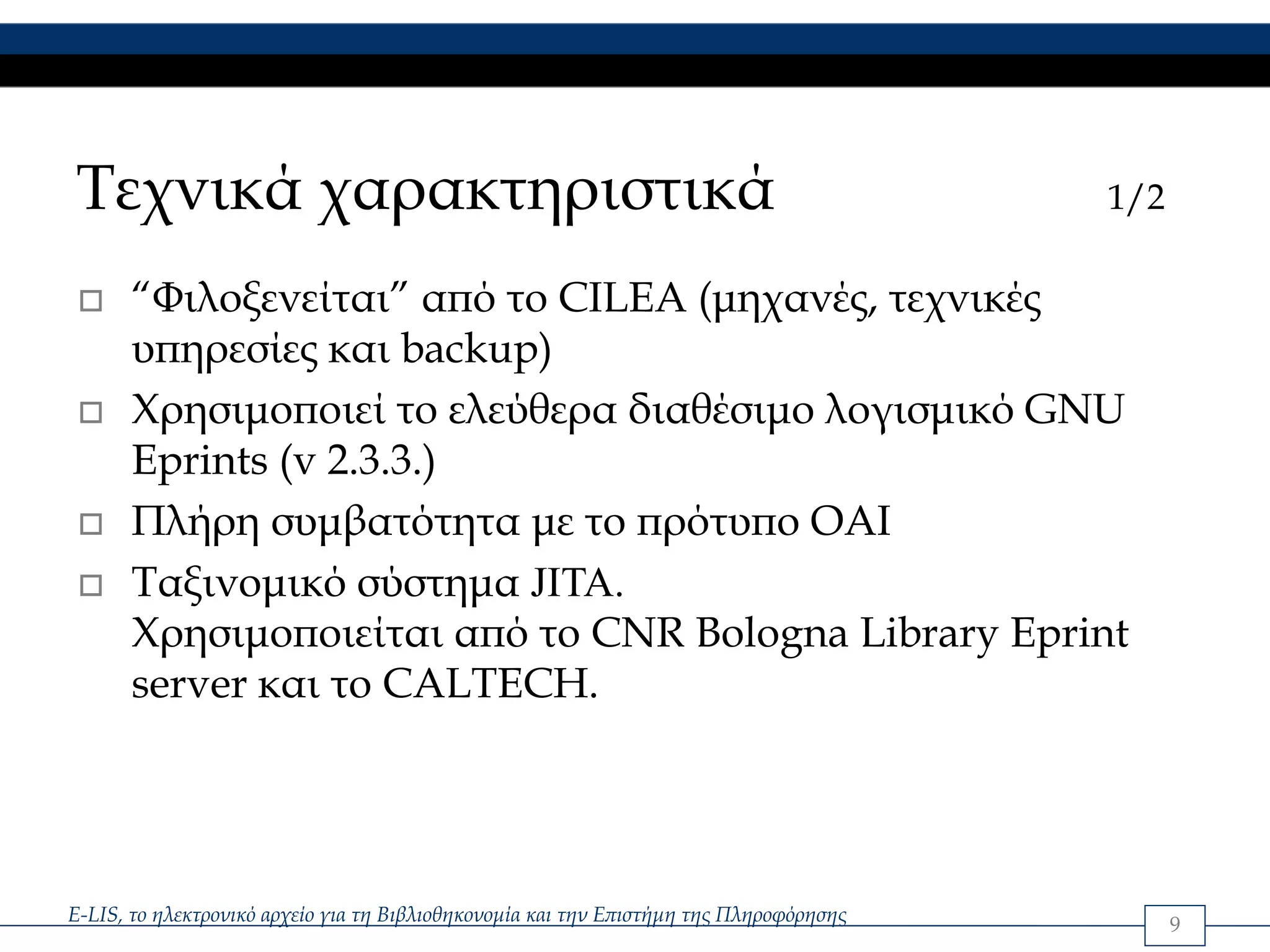 Τεχνικά χαρακτηριστικά                                                                  1/2

      “Φιλοξενείται” από το CILEA (μηχανές, τεχνικές
      υπηρεσίες και backup)
      Χρησιμοποιεί το ελεύθερα διαθέσιμο λογισμικό GNU
      Eprints (v 2.3.3.)
      Πλήρη συμβατότητα με το πρότυπο OAI
      Ταξινομικό σύστημα JITA.
      Χρησιμοποιείται από το CNR Bologna Library Eprint
      server και το CALTECH.




E-LIS, το ηλεκτρονικό αρχείο για τη Βιβλιοθηκονομία και την Επιστήμη της Πληροφόρησης         9
 