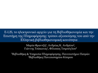 E-LIS, το ηλεκτρονικό αρχείο για τη Βιβλιοθηκονομία και την
Επιστήμη της Πληροφόρησης: τρόποι αξιοποίησης του από την
           Ελληνική βιβλιοθηκονομική κοινότητα
               Μαρία Φραντζή1, Ανδρέας Κ. Ανδρέου2,
              Γιάννης Τσάκωνας1, Φίλιππος Τσιμπόγλου2
     1Βιβλιοθήκη   & Υπηρεσία Πληροφόρησης, Πανεπιστήμιο Πατρών
                    2Βιβλιοθήκη Πανεπιστημίου Κύπρου
 