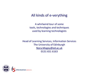 All kinds of e-verything

           A whirlwind tour of some
      tools, technologies and techniques
        used by learning technologists


Head of Learning Services, Information Services
         The University of Edinburgh
           Nora.Mogey@ed.ac.uk
               0131 651 6163
 