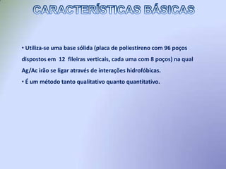  Une a especificidade de uma ligação Ag-Ac com a sensibilidade de uma reação enzimática, permitindo assim a detecção de quantidades mínimas de uma substância em particular e com grande confiabilidade.