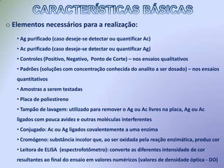  Uma enzima, covalentemente ligada a um Ag ou Ac, reage com um substrato, dessa forma levando a oxidação de um cromógeno incolor, o qual então desenvolverá coloração dependente da concentração de Ag/Ac pesquisados.CARACTERÍSTICAS BÁSICAS Utiliza-se uma base sólida (placa de poliestireno com 96 poços dispostos em  12  fileiras verticais, cada uma com 8 poços) na qual Ag/Ac irão se ligar através de interações hidrofóbicas.