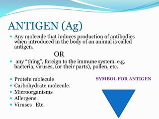 ANTIGEN (Ag)
 Any molecule that induces production of antibodies
    when introduced in the body of an animal is called
    antigen.
                      OR
 any “thing”, foreign to the immune system. e.g.
    bacteria, viruses, (or their parts), pollen, etc.

   Protein molecule                      SYMBOL FOR ANTIGEN
   Carbohydrate molecule.
   Microorganisms
   Allergens.
   Viruses Etc.
 