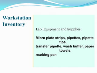 Workstation
Inventory
              Lab Equipment and Supplies:

              Micro plate strips, pipettes, pipette
                             tips,
              transfer pipette, wash buffer, paper
                             towels,
              marking pen
 