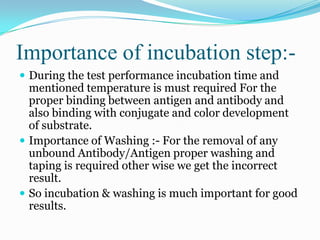 Importance of incubation step:-
 During the test performance incubation time and
  mentioned temperature is must required For the
  proper binding between antigen and antibody and
  also binding with conjugate and color development
  of substrate.
 Importance of Washing :- For the removal of any
  unbound Antibody/Antigen proper washing and
  taping is required other wise we get the incorrect
  result.
 So incubation & washing is much important for good
  results.
 