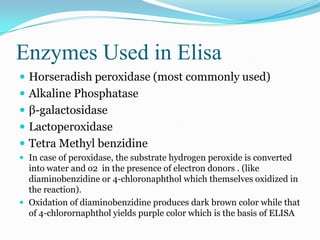 Enzymes Used in Elisa
 Horseradish peroxidase (most commonly used)
 Alkaline Phosphatase
 β-galactosidase
 Lactoperoxidase
 Tetra Methyl benzidine
 In case of peroxidase, the substrate hydrogen peroxide is converted
  into water and o2 in the presence of electron donors . (like
  diaminobenzidine or 4-chloronaphthol which themselves oxidized in
  the reaction).
 Oxidation of diaminobenzidine produces dark brown color while that
  of 4-chlorornaphthol yields purple color which is the basis of ELISA
 
