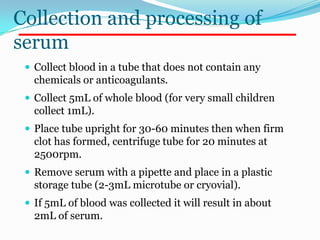 Collection and processing of
serum
  Collect blood in a tube that does not contain any
   chemicals or anticoagulants.
  Collect 5mL of whole blood (for very small children
   collect 1mL).
  Place tube upright for 30-60 minutes then when firm
   clot has formed, centrifuge tube for 20 minutes at
   2500rpm.
  Remove serum with a pipette and place in a plastic
   storage tube (2-3mL microtube or cryovial).
  If 5mL of blood was collected it will result in about
   2mL of serum.
 