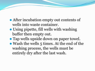  After incubation empty out contents of
  wells into waste container.
 Using pipette, fill wells with washing
  buffer then empty out.
 Tap wells upside down on paper towel.
 Wash the wells 5 times. At the end of the
  washing process, the wells must be
  entirely dry after the last wash.
 