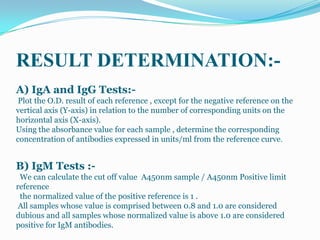 RESULT DETERMINATION:-
A) IgA and IgG Tests:-
 Plot the O.D. result of each reference , except for the negative reference on the
vertical axis (Y-axis) in relation to the number of corresponding units on the
horizontal axis (X-axis).
Using the absorbance value for each sample , determine the corresponding
concentration of antibodies expressed in units/ml from the reference curve.


B) IgM Tests :-
 We can calculate the cut off value A450nm sample / A450nm Positive limit
reference
 the normalized value of the positive reference is 1 .
 All samples whose value is comprised between 0.8 and 1.0 are considered
dubious and all samples whose normalized value is above 1.0 are considered
positive for IgM antibodies.
 