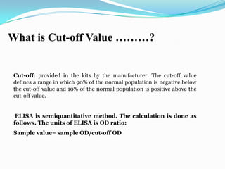 What is Cut-off Value ………?


Cut-off: provided in the kits by the manufacturer. The cut-off value
defines a range in which 90% of the normal population is negative below
the cut-off value and 10% of the normal population is positive above the
cut-off value.


 ELISA is semiquantitative method. The calculation is done as
follows. The units of ELISA is OD ratio:
Sample value= sample OD/cut-off OD
 