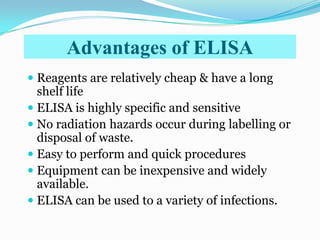 Advantages of ELISA
 Reagents are relatively cheap & have a long
  shelf life
 ELISA is highly specific and sensitive
 No radiation hazards occur during labelling or
  disposal of waste.
 Easy to perform and quick procedures
 Equipment can be inexpensive and widely
  available.
 ELISA can be used to a variety of infections.
 