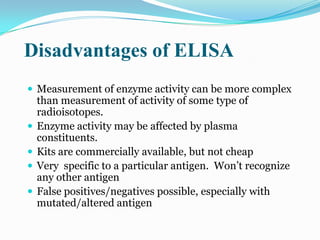 Disadvantages of ELISA
 Measurement of enzyme activity can be more complex
    than measurement of activity of some type of
    radioisotopes.
   Enzyme activity may be affected by plasma
    constituents.
   Kits are commercially available, but not cheap
   Very specific to a particular antigen. Won‟t recognize
    any other antigen
   False positives/negatives possible, especially with
    mutated/altered antigen
 