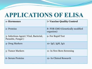 APPLICATIONS OF ELISA
1- Hormones                               7- Vaccine Quality Control


2- Proteins                               8- FOR GMO (Genetically modified
                                          organism)

3- Infectious Agent ( Viral, Bacterial,   9- For Rapid Test
Parasitic, Fungal )

4- Drug Markers                           10- IgG, IgM, IgA


5- Tumor Markers                          11- In New Born Screening


6- Serum Proteins                         12- In Clinical Research
 