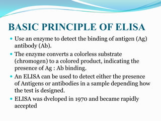 BASIC PRINCIPLE OF ELISA
 Use an enzyme to detect the binding of antigen (Ag)
  antibody (Ab).
 The enzyme converts a colorless substrate
  (chromogen) to a colored product, indicating the
  presence of Ag : Ab binding.
 An ELISA can be used to detect either the presence
  of Antigens or antibodies in a sample depending how
  the test is designed.
 ELISA was dveloped in 1970 and became rapidly
  accepted
 
