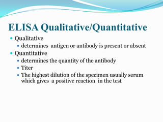 ELISA Qualitative/Quantitative
 Qualitative
   determines antigen or antibody is present or absent
 Quantitative
   determines the quantity of the antibody
   Titer
   The highest dilution of the specimen usually serum
    which gives a positive reaction in the test
 