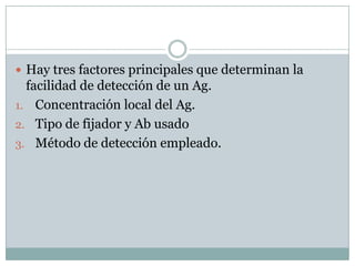  Hay tres factores principales que determinan la

facilidad de detección de un Ag.
1. Concentración local del Ag.
2. Tipo de fijador y Ab usado
3. Método de detección empleado.

 