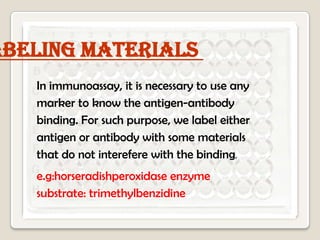 abeling materials
In immunoassay, it is necessary to use any
marker to know the antigen-antibody
binding. For such purpose, we label either
antigen or antibody with some materials
that do not interefere with the binding.
e.g:horseradishperoxidase enzyme
substrate: trimethylbenzidine

 