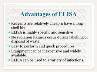 Advantages of ELISA
 Reagents are relatively cheap & have a long
shelf life
 ELISA is highly specific and sensitive
 No radiation hazards occur during labelling or

disposal of waste.
 Easy to perform and quick procedures
 Equipment can be inexpensive and widely
available.
 ELISA can be used to a variety of infections.

 