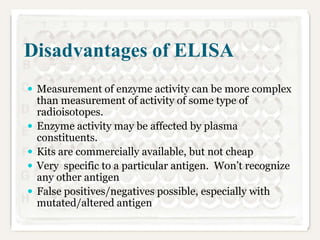 Disadvantages of ELISA
 Measurement of enzyme activity can be more complex







than measurement of activity of some type of
radioisotopes.
Enzyme activity may be affected by plasma
constituents.
Kits are commercially available, but not cheap
Very specific to a particular antigen. Won’t recognize
any other antigen
False positives/negatives possible, especially with
mutated/altered antigen

 