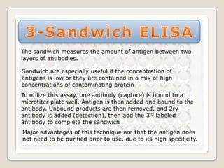The sandwich measures the amount of antigen between two
layers of antibodies.
Sandwich are especially useful if the concentration of
antigens is low or they are contained in a mix of high
concentrations of contaminating protein
To utilize this assay, one antibody (capture) is bound to a
microtiter plate well. Antigen is then added and bound to the
antibody. Unbound products are then removed, and 2ry
antibody is added (detection), then add the 3rd labeled
antibody to complete the sandwich
Major advantages of this technique are that the antigen does
not need to be purified prior to use, due to its high specificity.

 
