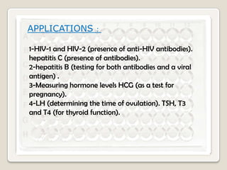 APPLICATIONS

:

1-HIV-1 and HIV-2 (presence of anti-HIV antibodies).
hepatitis C (presence of antibodies).
2-hepatitis B (testing for both antibodies and a viral
antigen) .
3-Measuring hormone levels HCG (as a test for
pregnancy).
4-LH (determining the time of ovulation). TSH, T3
and T4 (for thyroid function).

 