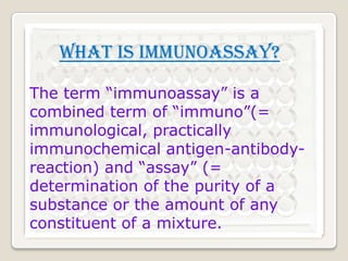 What is immunoassay?
The term “immunoassay” is a
combined term of “immuno”(=
immunological, practically
immunochemical antigen-antibodyreaction) and “assay” (=
determination of the purity of a
substance or the amount of any
constituent of a mixture.

 