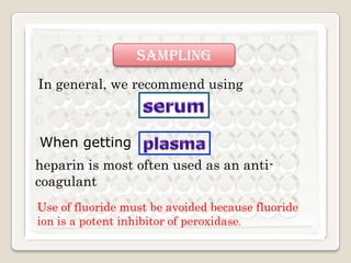 sampling
In general, we recommend using

When getting
heparin is most often used as an anticoagulant
Use of fluoride must be avoided because fluoride
ion is a potent inhibitor of peroxidase.

 