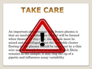 An important phenomenon with frozen plasma is
that an insoluble substance (fibrin) will be formed
when thawed. In this case, the sample must be
mixed and centrifuged, then the insoluble cluster
flowing in the plasma should be taken out by a thin
wire needle sharply bent at an end. If such fibrin
remains in the sample, it may clog the tip of a
pipette and influences assay variability

 