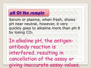 pH Of the sample
Serum or plasma, when fresh, shows
pH near neutral, however, it very
quickly goes to alkaline more than pH 8
by losing CO2.

In alkaline pH, the antigenantibody reaction is
interfered. resulting in
cancellation of the assay or
giving inaccurate assay values.

 