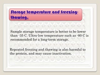 Storage temperature and freezingthawing.
Sample storage temperature is better to be lower
than -35 C. Ultra-low temperature such as -80 C is
recommended for a long-term storage.
Repeated freezing and thawing is also harmful to
the protein, and may cause inactivation.

 