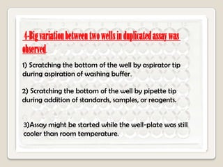 4-Big variation between two wells in duplicated assay was
observed.
1) Scratching the bottom of the well by aspirator tip
during aspiration of washing buffer.
2) Scratching the bottom of the well by pipette tip
during addition of standards, samples, or reagents.
3)Assay might be started while the well-plate was still
cooler than room temperature.

 