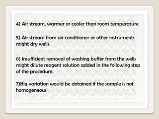 4) Air stream, warmer or cooler than room temperature
5) Air stream from air conditioner or other instruments
might dry wells.
6) Insufficient removal of washing buffer from the wells
might dilute reagent solution added in the following step
of the procedure.
7)Big variation would be obtained if the sample is not
homogeneous.

 