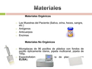 Materiales Orgánicos
 Las Muestras del Paciente (Saliva, orina, heces, sangre,
etc.)
 Antígenos
 Anticuerpos
 Enzimas
Materiales No Orgánicos
 Microplacas de 96 pocillos de plástico con fondos de
pocillo ópticamente claros, pipeta multicanal, pipeta de
100µ.
 Espectrofotómetros de lectura de placas (lectores
ELISA).
 