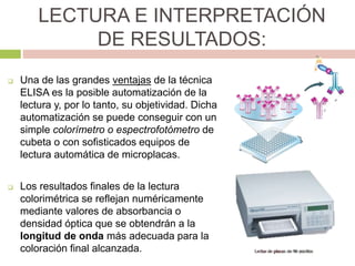 LECTURA E INTERPRETACIÓN
DE RESULTADOS:
 Una de las grandes ventajas de la técnica
ELISA es la posible automatización de la
lectura y, por lo tanto, su objetividad. Dicha
automatización se puede conseguir con un
simple colorímetro o espectrofotómetro de
cubeta o con sofisticados equipos de
lectura automática de microplacas.
 Los resultados finales de la lectura
colorimétrica se reflejan numéricamente
mediante valores de absorbancia o
densidad óptica que se obtendrán a la
longitud de onda más adecuada para la
coloración final alcanzada.
 