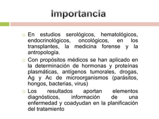  En estudios serológicos, hematológicos,
endocrinológicos, oncológicos, en los
transplantes, la medicina forense y la
antropología.
 Con propósitos médicos se han aplicado en
la determinación de hormonas y proteínas
plasmáticas, antígenos tumorales, drogas,
Ag y Ac de microorganismos (parásitos,
hongos, bacterias, virus)
 Los resultados aportan elementos
diagnósticos, información de una
enfermedad y coadyudan en la planificación
del tratamiento
 