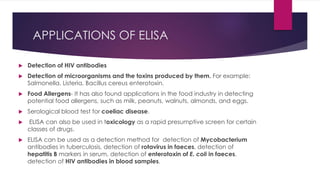 APPLICATIONS OF ELISA
 Detection of HIV antibodies
 Detection of microorganisms and the toxins produced by them. For example:
Salmonella, Listeria, Bacillus cereus enterotoxin.
 Food Allergens- It has also found applications in the food industry in detecting
potential food allergens, such as milk, peanuts, walnuts, almonds, and eggs.
 Serological blood test for coeliac disease.
 ELISA can also be used in toxicology as a rapid presumptive screen for certain
classes of drugs.
 ELISA can be used as a detection method for detection of Mycobacterium
antibodies in tuberculosis, detection of rotavirus in faeces, detection of
hepatitis B markers in serum, detection of enterotoxin of E. coli in faeces,
detection of HIV antibodies in blood samples.
 