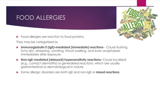 FOOD ALLERGIES
 Food allergies are reaction to food proteins.
They may be categorized as
 Immunoglobulin E (IgE)–mediated (immediate) reactions- Cause flushing,
itchy skin, wheezing, vomiting, throat swelling, and even anaphylaxis
immediately after exposure.
 Non–IgE-mediated (delayed) hypersensitivity reactions- Cause localized
(e.g., contact dermatitis) or generalized reactions, which are usually
gastrointestinal or dermatological in nature.
 Some allergic disorders are both IgE and non-IgE or mixed reactions.
 