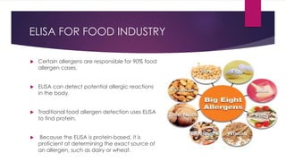 ELISA FOR FOOD INDUSTRY
 Certain allergens are responsible for 90% food
allergen cases.
 ELISA can detect potential allergic reactions
in the body.
 Traditional food allergen detection uses ELISA
to find protein.
 Because the ELISA is protein-based, it is
proficient at determining the exact source of
an allergen, such as dairy or wheat.
 